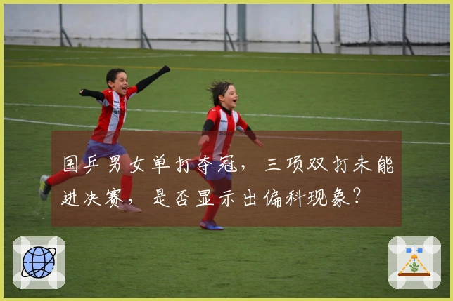 国乒男女单打夺冠，三项双打未能进决赛，是否显示出偏科现象？