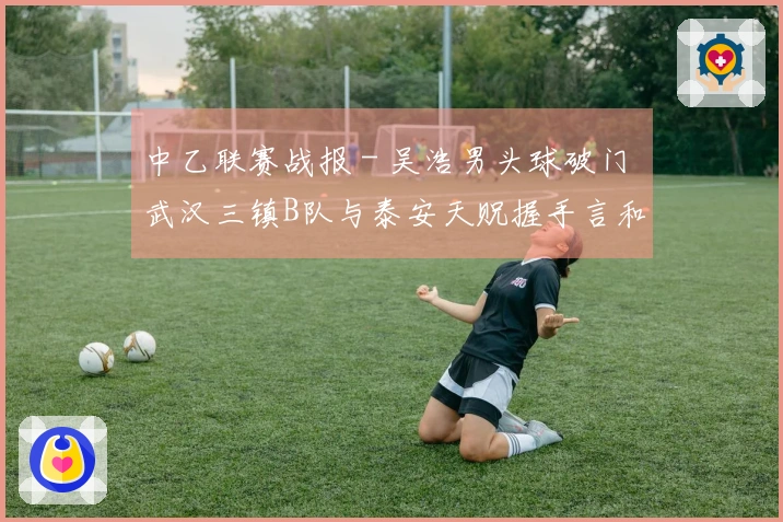 中乙联赛战报 - 吴浩男头球破门 武汉三镇B队与泰安天贶握手言和