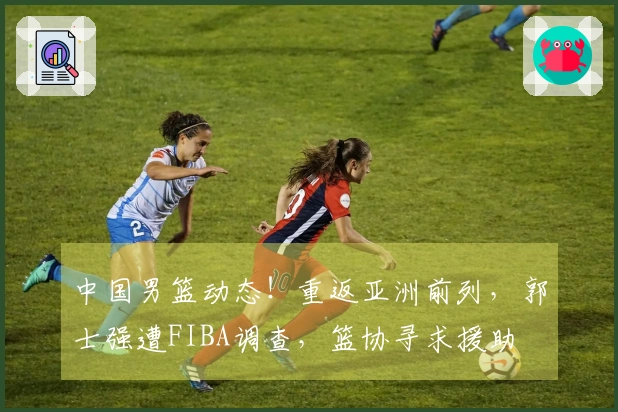中国男篮动态！重返亚洲前列，郭士强遭FIBA调查，篮协寻求援助