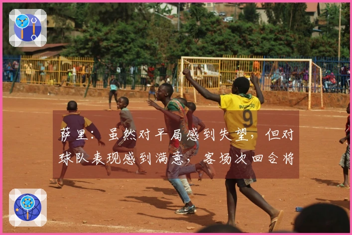 萨里：虽然对平局感到失望，但对球队表现感到满意，客场次回合将面临挑战