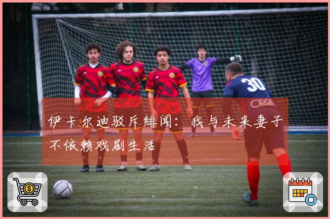 伊卡尔迪驳斥绯闻：我与未来妻子不依赖戏剧生活