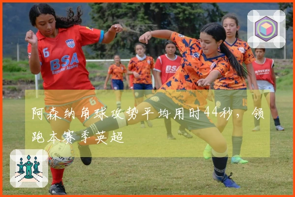 阿森纳角球攻势平均用时44秒，领跑本赛季英超