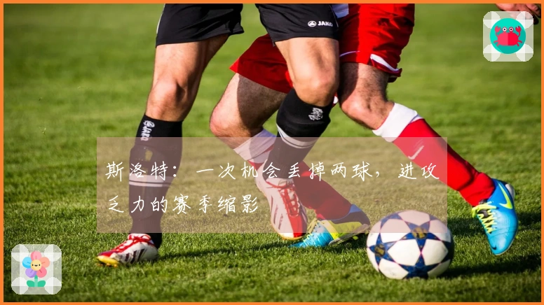 斯洛特：一次机会丢掉两球，进攻乏力的赛季缩影