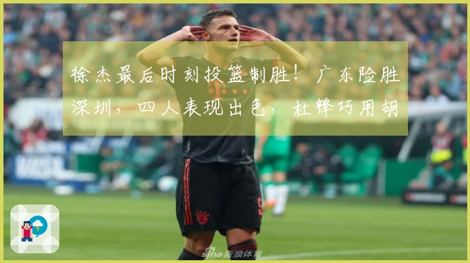 徐杰最后时刻投篮制胜！广东险胜深圳，四人表现出色，杜锋巧用胡明轩战术。