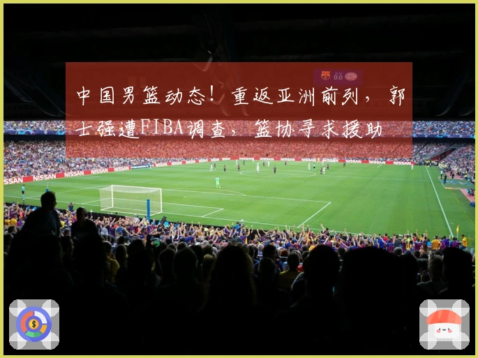 中国男篮动态！重返亚洲前列，郭士强遭FIBA调查，篮协寻求援助