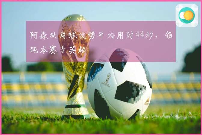 阿森纳角球攻势平均用时44秒，领跑本赛季英超