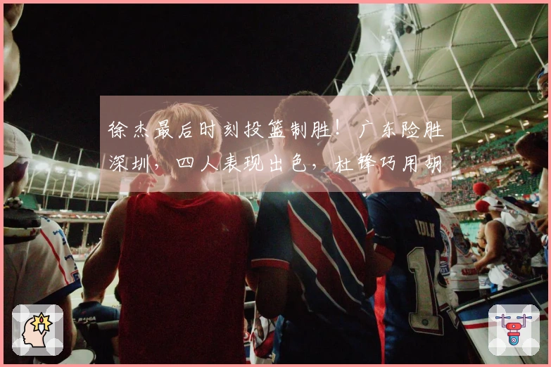 徐杰最后时刻投篮制胜！广东险胜深圳，四人表现出色，杜锋巧用胡明轩战术。