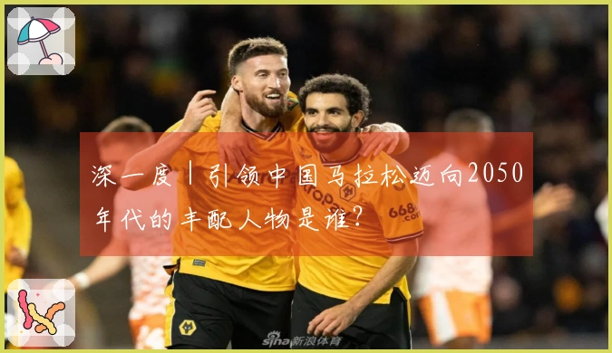 深一度｜引领中国马拉松迈向2050年代的丰配人物是谁？