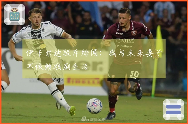 伊卡尔迪驳斥绯闻：我与未来妻子不依赖戏剧生活