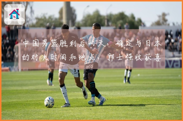 中国男篮胜利后两天，确定与日本的对决时间和地点，郭士强收获喜讯